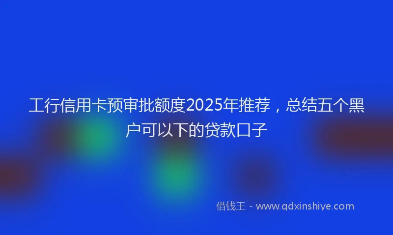 工行信用卡预审批额度2025年推荐，总结五个黑户可以下的贷款口子