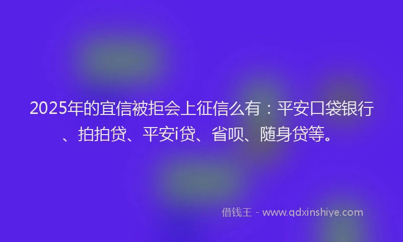 2025年的宜信被拒会上征信么有：平安口袋银行、拍拍贷、平安i贷、省呗、随身贷等。