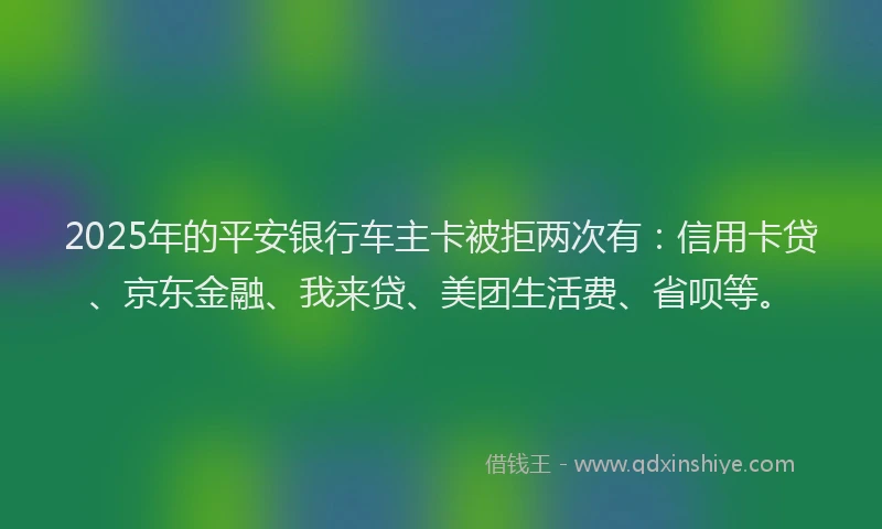 2025年的平安银行车主卡被拒两次有：信用卡贷、京东金融、我来贷、美团生活费、省呗等。