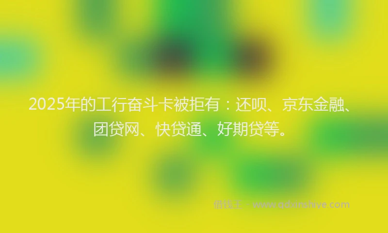 2025年的工行奋斗卡被拒有：还呗、京东金融、团贷网、快贷通、好期贷等。