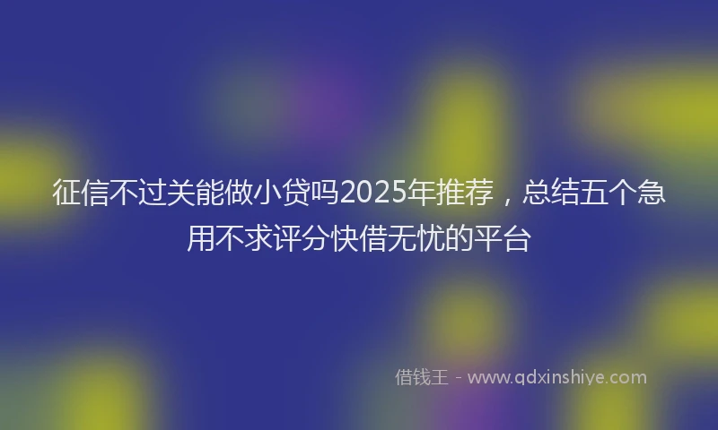 征信不过关能做小贷吗2025年推荐，总结五个急用不求评分快借无忧的平台