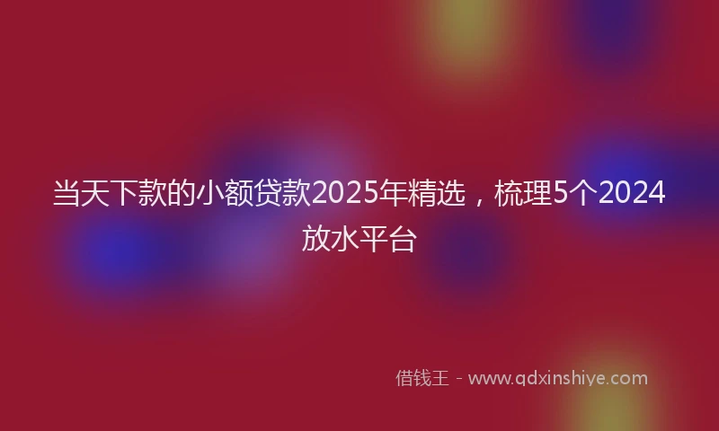 当天下款的小额贷款2025年精选，梳理5个2024放水平台