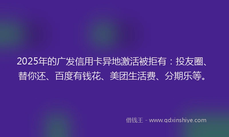 2025年的广发信用卡异地激活被拒有：投友圈、替你还、百度有钱花、美团生活费、分期乐等。
