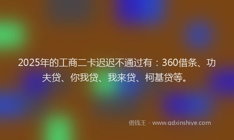 2025年的工商二卡迟迟不通过有：360借条、功夫贷、你我贷、我来贷、柯基贷等。