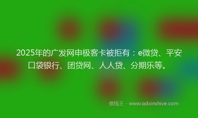 2025年的广发网申极客卡被拒有：e微贷、平安口袋银行、团贷网、人人贷、分期乐等。