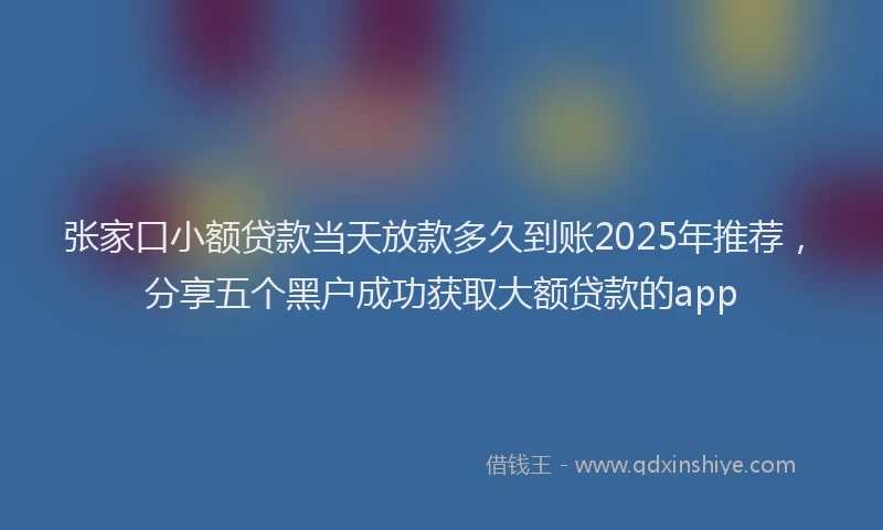 张家口小额贷款当天放款多久到账2025年推荐，分享五个黑户成功获取大额贷款的app