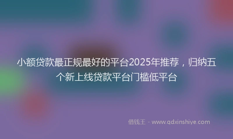 小额贷款最正规最好的平台2025年推荐，归纳五个新上线贷款平台门槛低平台