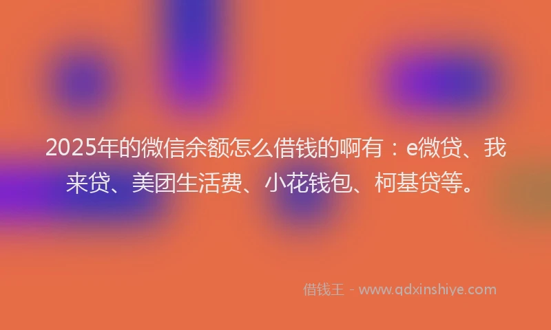 2025年的微信余额怎么借钱的啊有：e微贷、我来贷、美团生活费、小花钱包、柯基贷等。