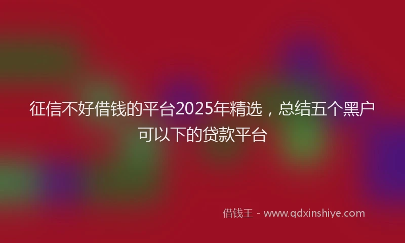 征信不好借钱的平台2025年精选，总结五个黑户可以下的贷款平台