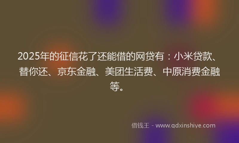2025年的征信花了还能借的网贷有：小米贷款、替你还、京东金融、美团生活费、中原消费金融等。