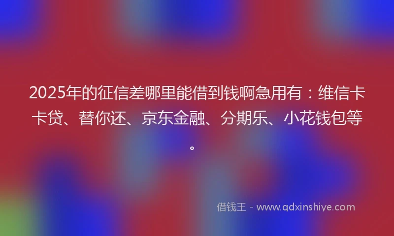 2025年的征信差哪里能借到钱啊急用有：维信卡卡贷、替你还、京东金融、分期乐、小花钱包等。