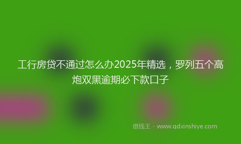 工行房贷不通过怎么办2025年精选，罗列五个高炮双黑逾期必下款口子