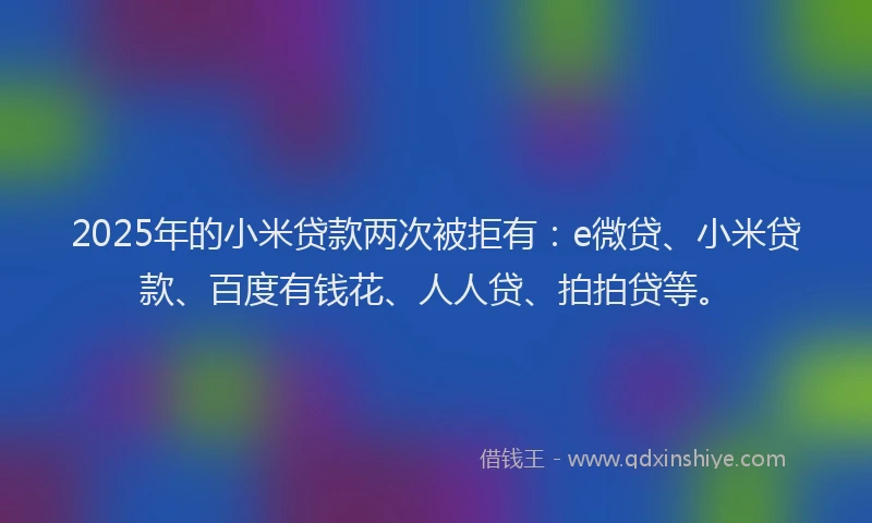 2025年的小米贷款两次被拒有：e微贷、小米贷款、百度有钱花、人人贷、拍拍贷等。