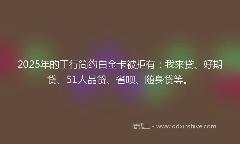 2025年的工行简约白金卡被拒有：我来贷、好期贷、51人品贷、省呗、随身贷等。