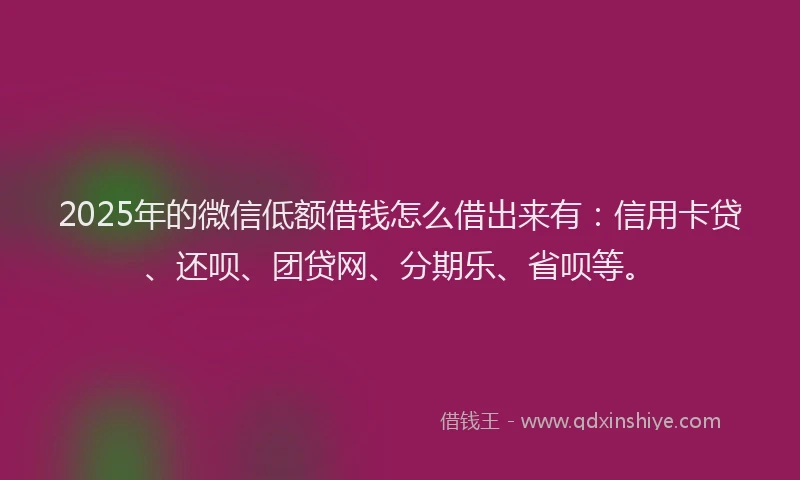 2025年的微信低额借钱怎么借出来有：信用卡贷、还呗、团贷网、分期乐、省呗等。