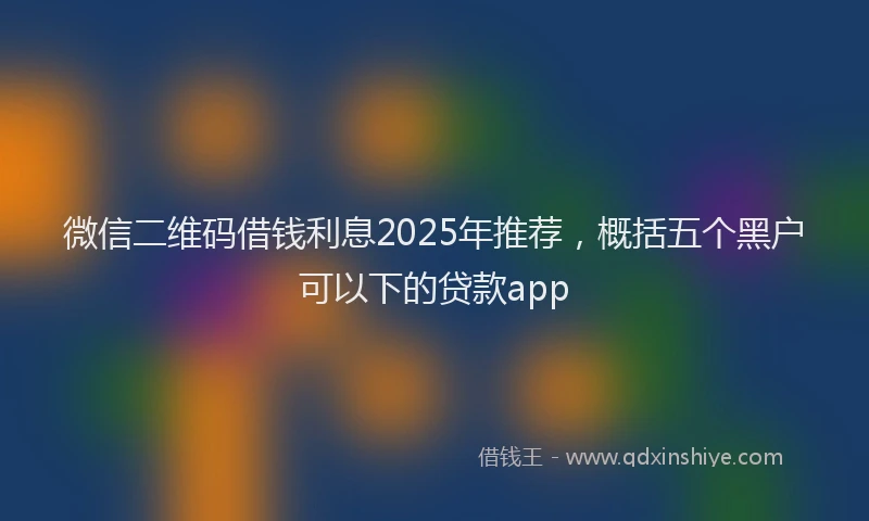 微信二维码借钱利息2025年推荐，概括五个黑户可以下的贷款app
