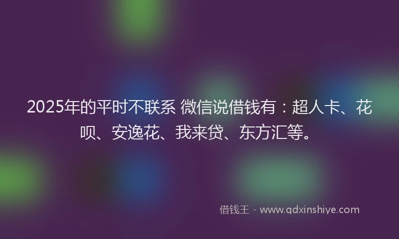 2025年的平时不联系 微信说借钱有：超人卡、花呗、安逸花、我来贷、东方汇等。