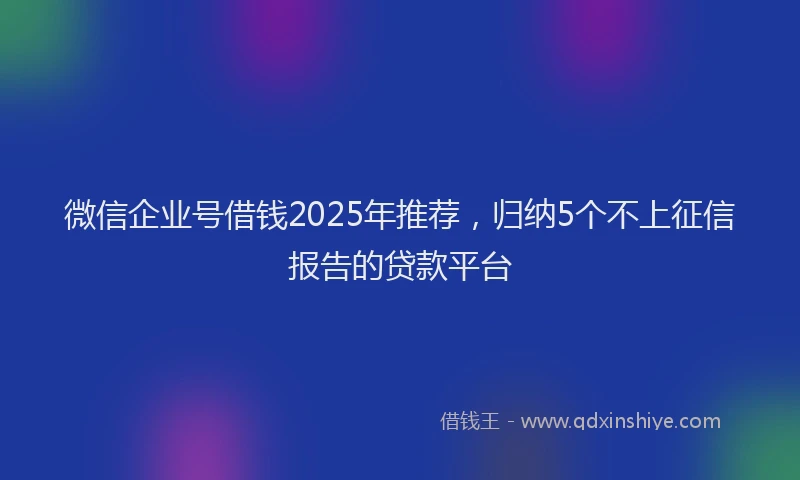 微信企业号借钱2025年推荐，归纳5个不上征信报告的贷款平台