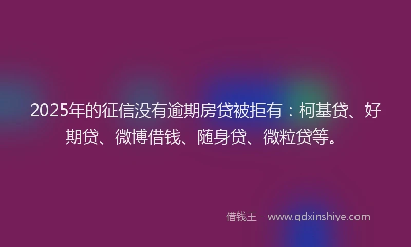 2025年的征信没有逾期房贷被拒有：柯基贷、好期贷、微博借钱、随身贷、微粒贷等。