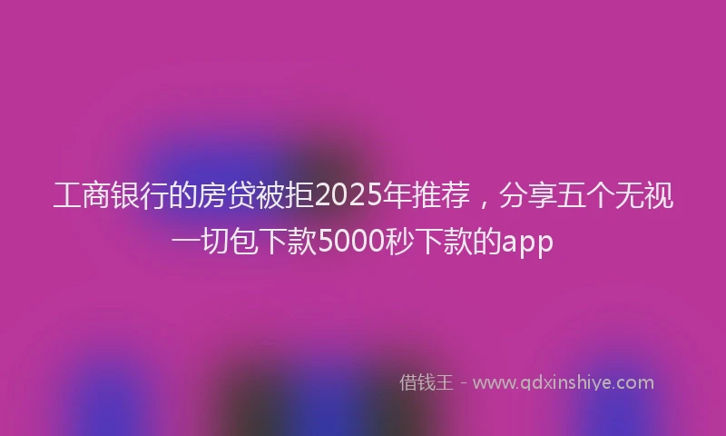 工商银行的房贷被拒2025年推荐，分享五个无视一切包下款5000秒下款的app