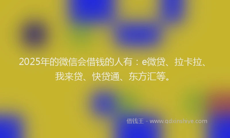 2025年的微信会借钱的人有：e微贷、拉卡拉、我来贷、快贷通、东方汇等。