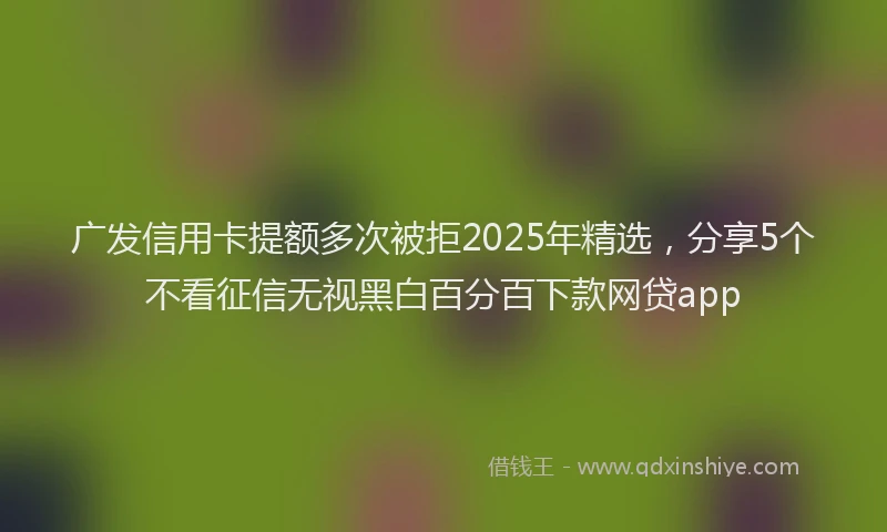 广发信用卡提额多次被拒2025年精选，分享5个不看征信无视黑白百分百下款网贷app