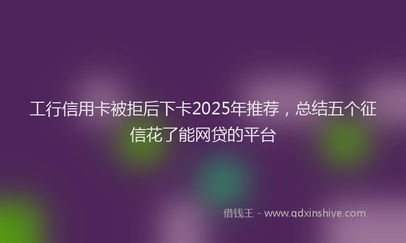 工行信用卡被拒后下卡2025年推荐，总结五个征信花了能网贷的平台