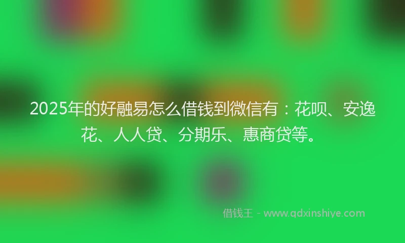2025年的好融易怎么借钱到微信有：花呗、安逸花、人人贷、分期乐、惠商贷等。