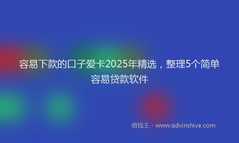 容易下款的口子爱卡2025年精选，整理5个简单容易贷款软件