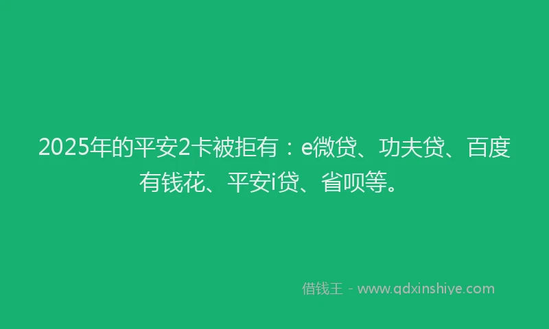 2025年的平安2卡被拒有：e微贷、功夫贷、百度有钱花、平安i贷、省呗等。