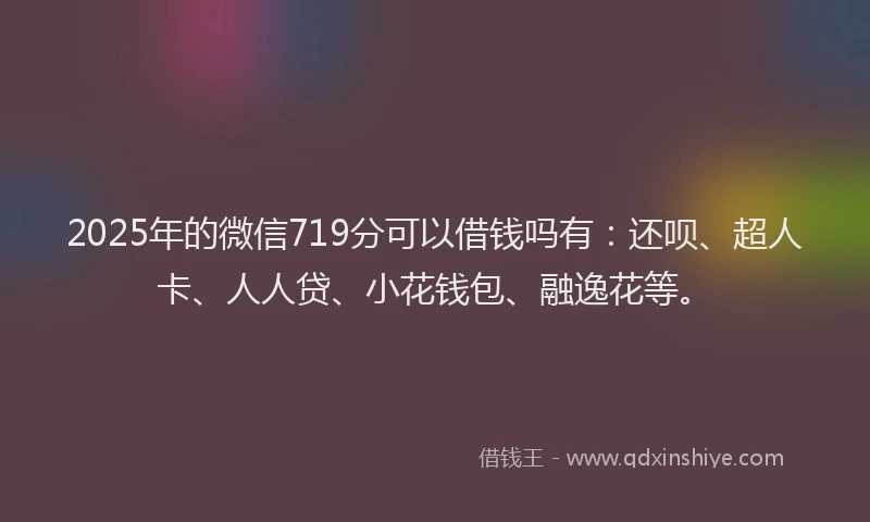2025年的微信719分可以借钱吗有：还呗、超人卡、人人贷、小花钱包、融逸花等。