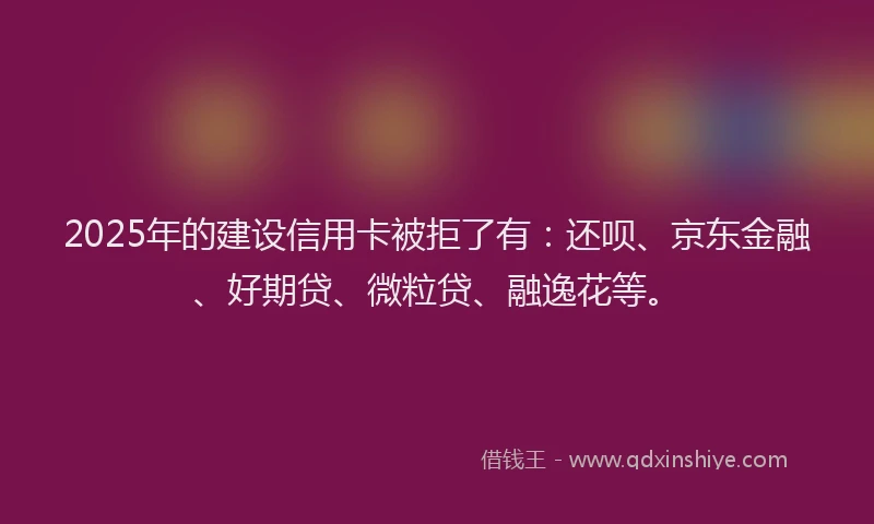 2025年的建设信用卡被拒了有：还呗、京东金融、好期贷、微粒贷、融逸花等。