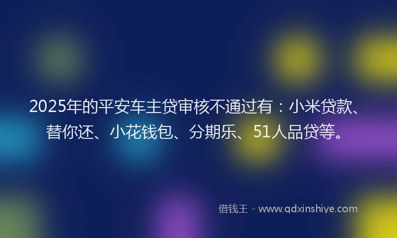 2025年的平安车主贷审核不通过有：小米贷款、替你还、小花钱包、分期乐、51人品贷等。