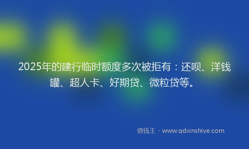 2025年的建行临时额度多次被拒有：还呗、洋钱罐、超人卡、好期贷、微粒贷等。