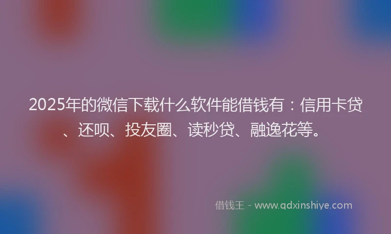 2025年的微信下载什么软件能借钱有：信用卡贷、还呗、投友圈、读秒贷、融逸花等。