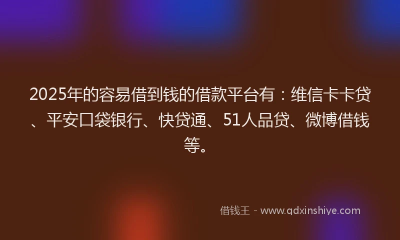 2025年的容易借到钱的借款平台有：维信卡卡贷、平安口袋银行、快贷通、51人品贷、微博借钱等。