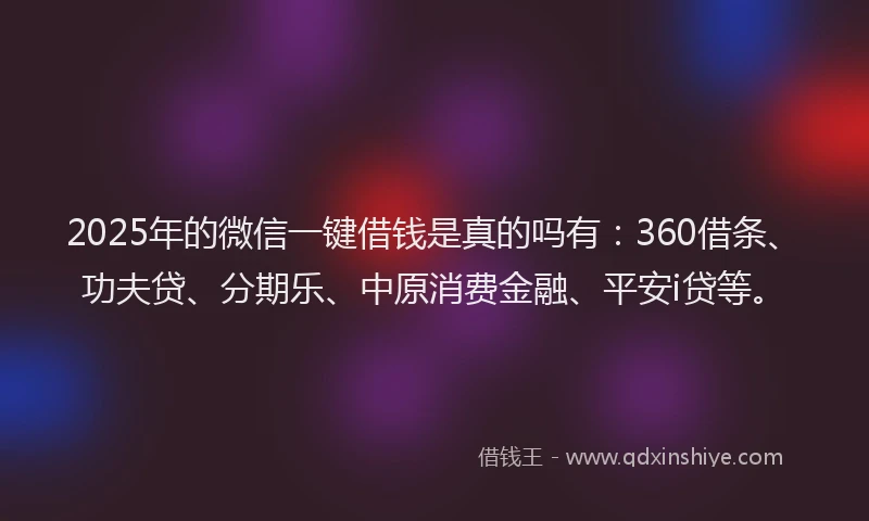 2025年的微信一键借钱是真的吗有：360借条、功夫贷、分期乐、中原消费金融、平安i贷等。