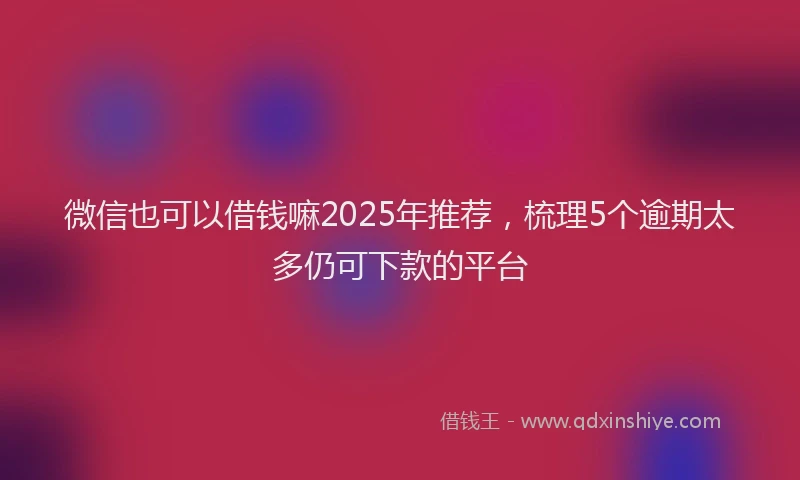 微信也可以借钱嘛2025年推荐，梳理5个逾期太多仍可下款的平台