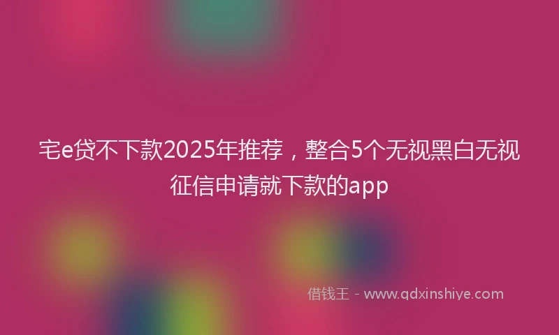 宅e贷不下款2025年推荐，整合5个无视黑白无视征信申请就下款的app
