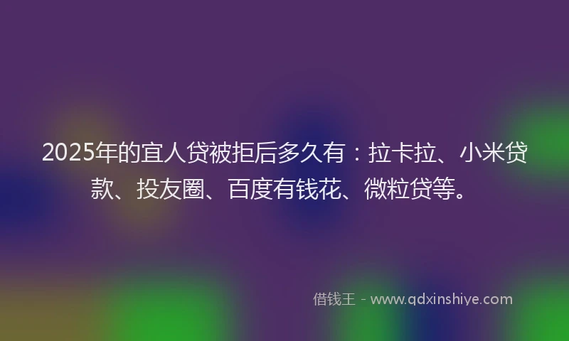 2025年的宜人贷被拒后多久有：拉卡拉、小米贷款、投友圈、百度有钱花、微粒贷等。