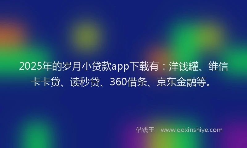 2025年的岁月小贷款app下载有：洋钱罐、维信卡卡贷、读秒贷、360借条、京东金融等。