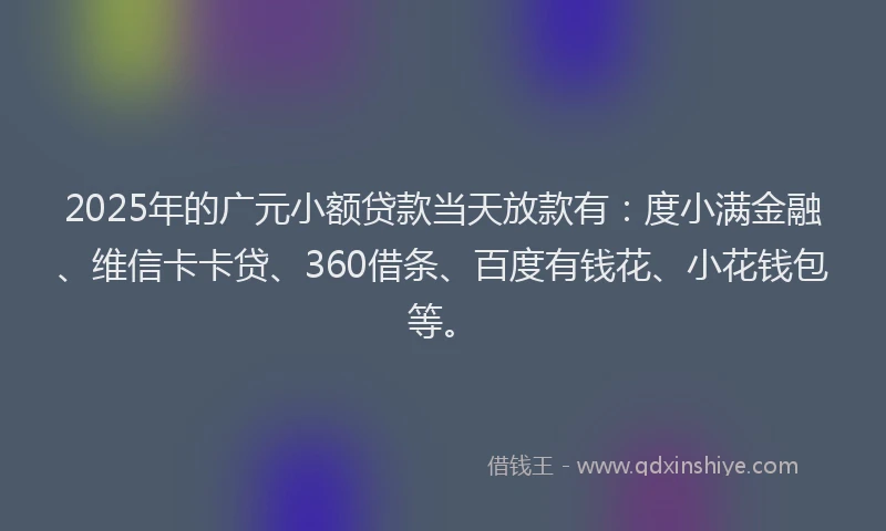 2025年的广元小额贷款当天放款有：度小满金融、维信卡卡贷、360借条、百度有钱花、小花钱包等。