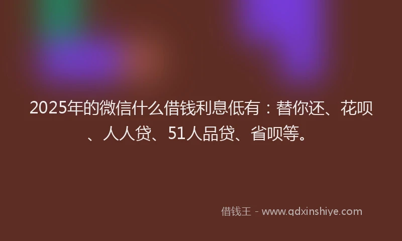 2025年的微信什么借钱利息低有：替你还、花呗、人人贷、51人品贷、省呗等。