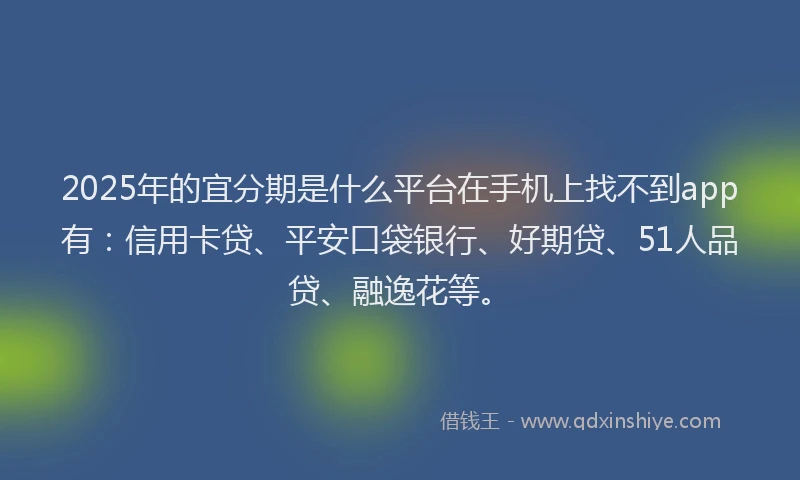 2025年的宜分期是什么平台在手机上找不到app有：信用卡贷、平安口袋银行、好期贷、51人品贷、融逸花等。