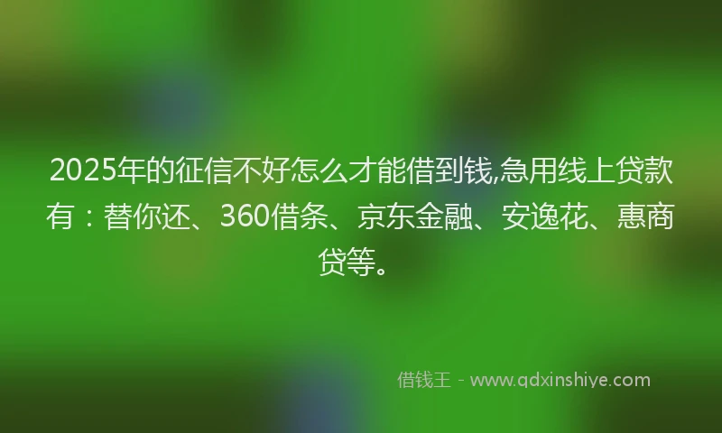 2025年的征信不好怎么才能借到钱,急用线上贷款有：替你还、360借条、京东金融、安逸花、惠商贷等。