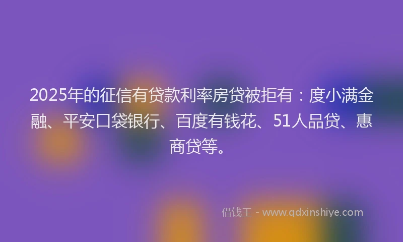 2025年的征信有贷款利率房贷被拒有：度小满金融、平安口袋银行、百度有钱花、51人品贷、惠商贷等。
