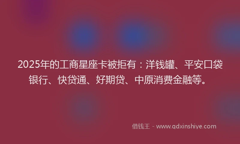 2025年的工商星座卡被拒有：洋钱罐、平安口袋银行、快贷通、好期贷、中原消费金融等。