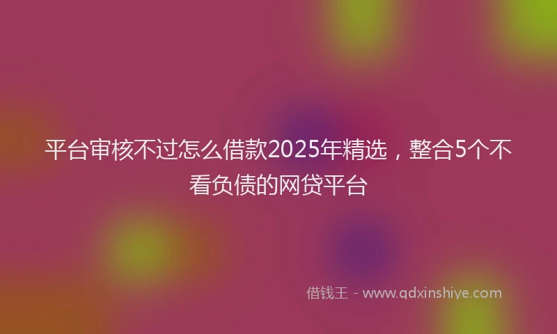 平台审核不过怎么借款2025年精选，整合5个不看负债的网贷平台