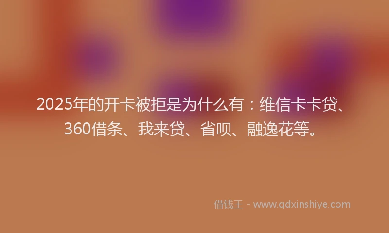 2025年的开卡被拒是为什么有：维信卡卡贷、360借条、我来贷、省呗、融逸花等。