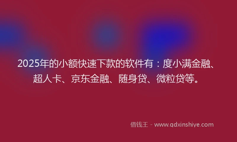 2025年的小额快速下款的软件有：度小满金融、超人卡、京东金融、随身贷、微粒贷等。